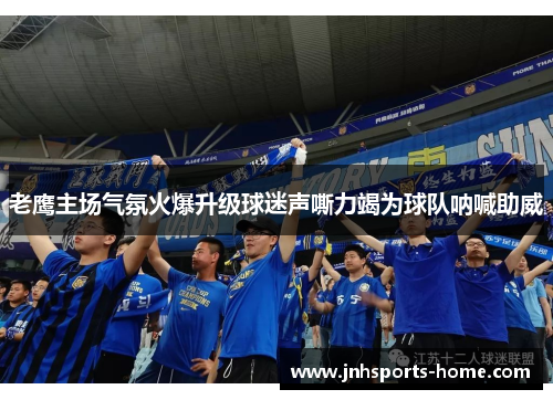 老鹰主场气氛火爆升级球迷声嘶力竭为球队呐喊助威