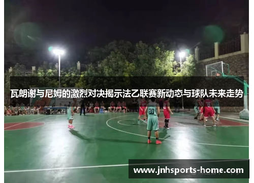 瓦朗谢与尼姆的激烈对决揭示法乙联赛新动态与球队未来走势